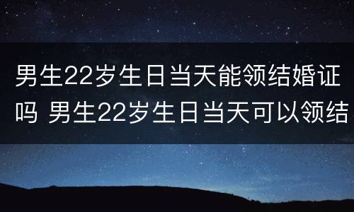男生22岁生日当天能领结婚证吗 男生22岁生日当天可以领结婚证吗