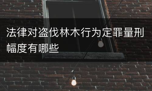 法律对盗伐林木行为定罪量刑幅度有哪些