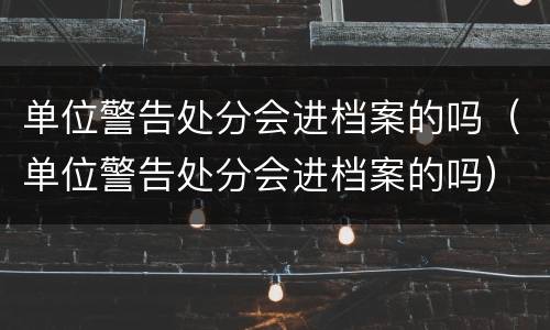 单位警告处分会进档案的吗（单位警告处分会进档案的吗）