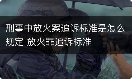 刑事中放火案追诉标准是怎么规定 放火罪追诉标准
