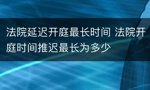 法院延迟开庭最长时间 法院开庭时间推迟最长为多少