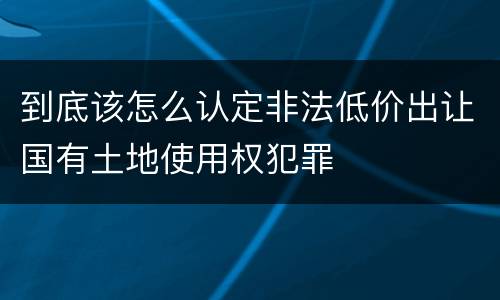 到底该怎么认定非法低价出让国有土地使用权犯罪