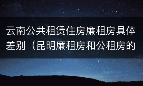 云南公共租赁住房廉租房具体差别（昆明廉租房和公租房的区别）
