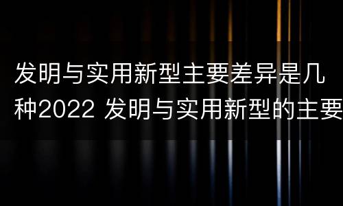 发明与实用新型主要差异是几种2022 发明与实用新型的主要区别