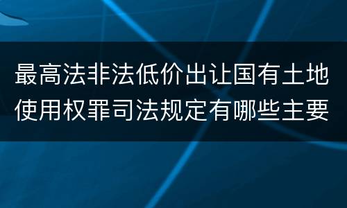 最高法非法低价出让国有土地使用权罪司法规定有哪些主要内容