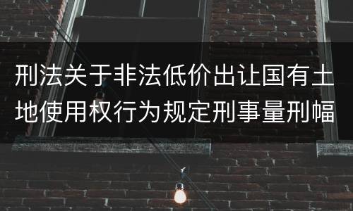 刑法关于非法低价出让国有土地使用权行为规定刑事量刑幅度有哪些