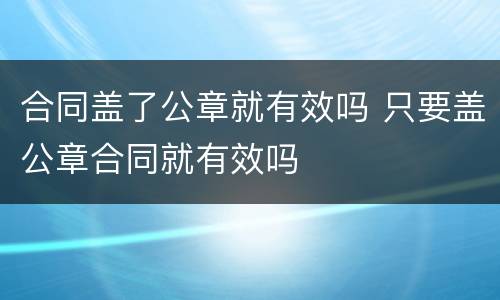 合同盖了公章就有效吗 只要盖公章合同就有效吗