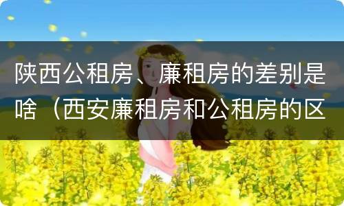 陕西公租房、廉租房的差别是啥（西安廉租房和公租房的区别到底是什么?）