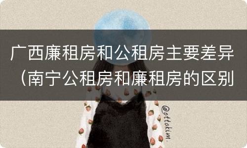 广西廉租房和公租房主要差异（南宁公租房和廉租房的区别）