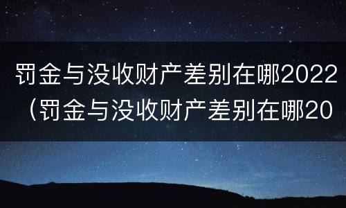 罚金与没收财产差别在哪2022（罚金与没收财产差别在哪2022年）