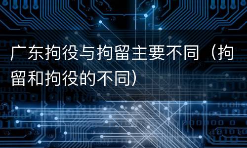 广东拘役与拘留主要不同（拘留和拘役的不同）
