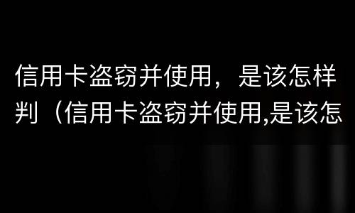信用卡盗窃并使用，是该怎样判（信用卡盗窃并使用,是该怎样判的）