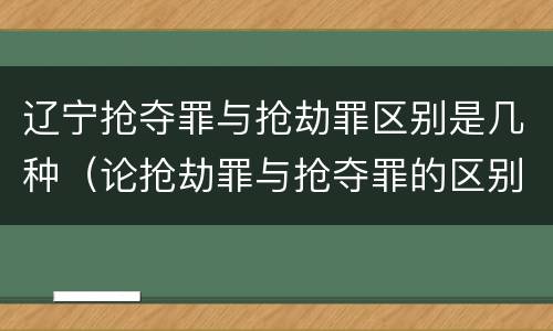 辽宁抢夺罪与抢劫罪区别是几种（论抢劫罪与抢夺罪的区别）