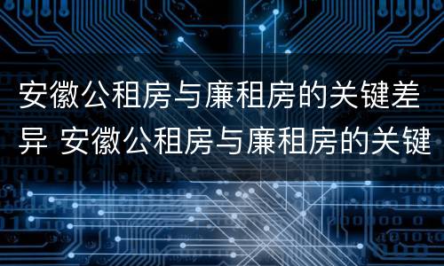 安徽公租房与廉租房的关键差异 安徽公租房与廉租房的关键差异在哪