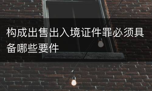 构成出售出入境证件罪必须具备哪些要件