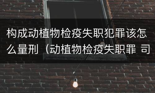 构成动植物检疫失职犯罪该怎么量刑（动植物检疫失职罪 司法解释）
