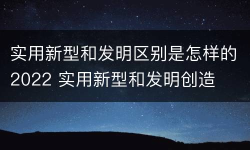 实用新型和发明区别是怎样的2022 实用新型和发明创造