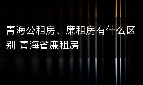青海公租房、廉租房有什么区别 青海省廉租房