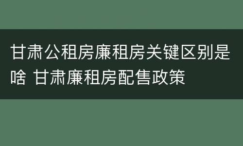 甘肃公租房廉租房关键区别是啥 甘肃廉租房配售政策