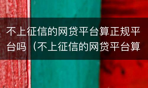 不上征信的网贷平台算正规平台吗（不上征信的网贷平台算正规平台吗知乎）