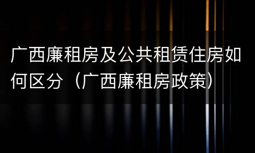 广西廉租房及公共租赁住房如何区分（广西廉租房政策）