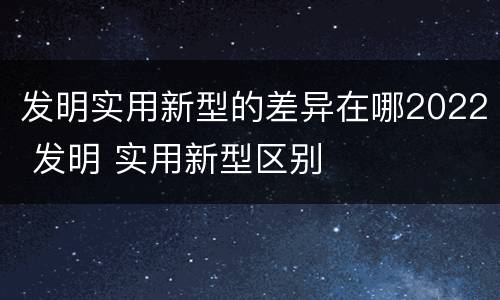 发明实用新型的差异在哪2022 发明 实用新型区别