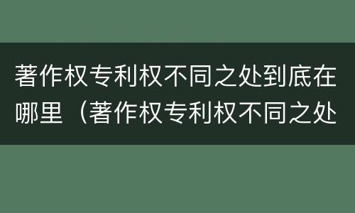 著作权专利权不同之处到底在哪里（著作权专利权不同之处到底在哪里设立）