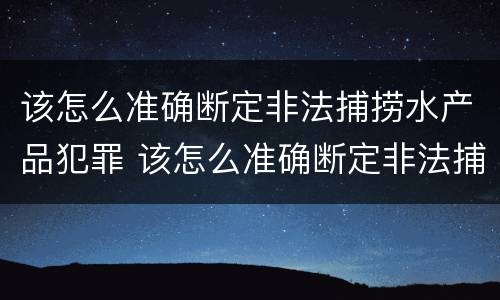 该怎么准确断定非法捕捞水产品犯罪 该怎么准确断定非法捕捞水产品犯罪案件