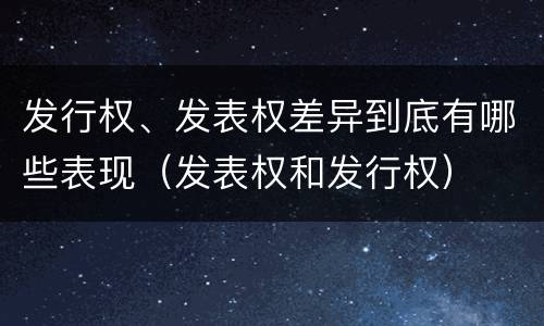 发行权、发表权差异到底有哪些表现（发表权和发行权）
