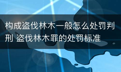 构成盗伐林木一般怎么处罚判刑 盗伐林木罪的处罚标准
