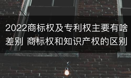 2022商标权及专利权主要有啥差别 商标权和知识产权的区别