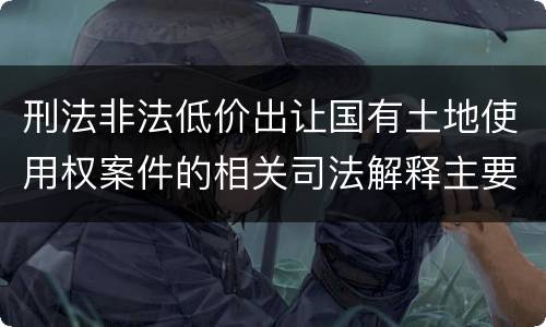 刑法非法低价出让国有土地使用权案件的相关司法解释主要规定都有哪些