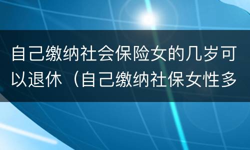 自己缴纳社会保险女的几岁可以退休（自己缴纳社保女性多少岁可以领退休金）