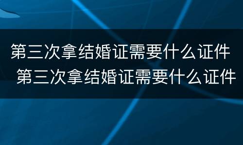 第三次拿结婚证需要什么证件 第三次拿结婚证需要什么证件呢