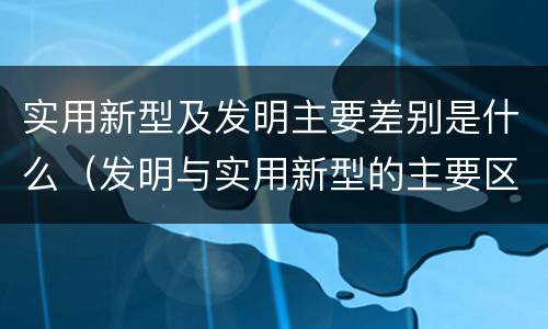 实用新型及发明主要差别是什么（发明与实用新型的主要区别）