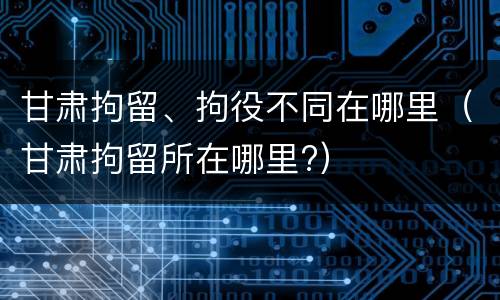 甘肃拘留、拘役不同在哪里(甘肃拘留所在哪里?)