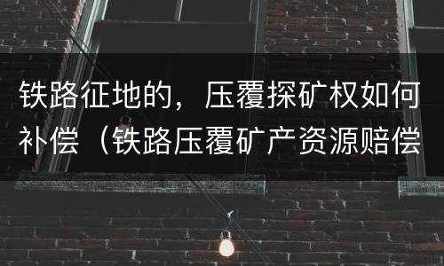 铁路征地的，压覆探矿权如何补偿（铁路压覆矿产资源赔偿）