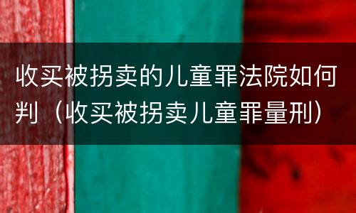 收买被拐卖的儿童罪法院如何判（收买被拐卖儿童罪量刑）