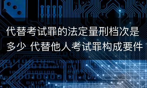 代替考试罪的法定量刑档次是多少 代替他人考试罪构成要件有何规定