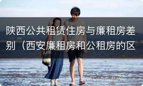 陕西公共租赁住房与廉租房差别（西安廉租房和公租房的区别到底是什么?）