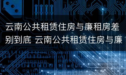 云南公共租赁住房与廉租房差别到底 云南公共租赁住房与廉租房差别到底是什么