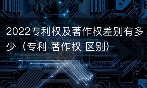 2022专利权及著作权差别有多少（专利 著作权 区别）