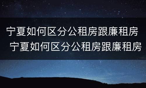 宁夏如何区分公租房跟廉租房 宁夏如何区分公租房跟廉租房区别