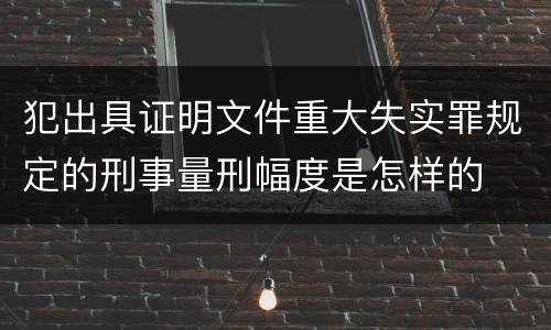 犯出具证明文件重大失实罪规定的刑事量刑幅度是怎样的