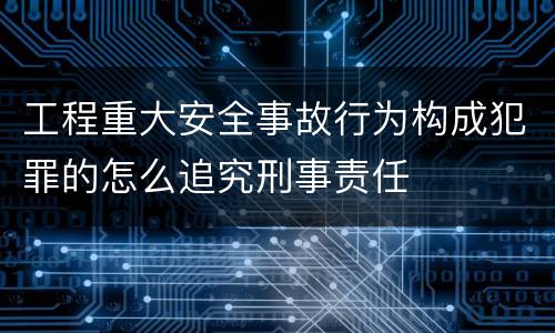 工程重大安全事故行为构成犯罪的怎么追究刑事责任