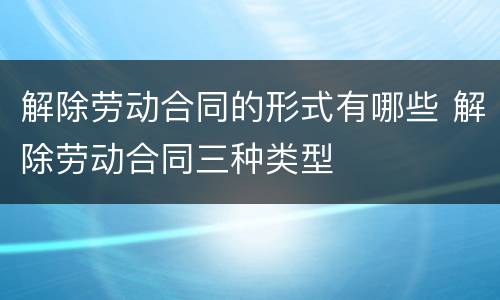解除劳动合同的形式有哪些 解除劳动合同三种类型