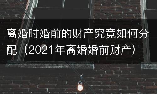 离婚时婚前的财产究竟如何分配（2021年离婚婚前财产）
