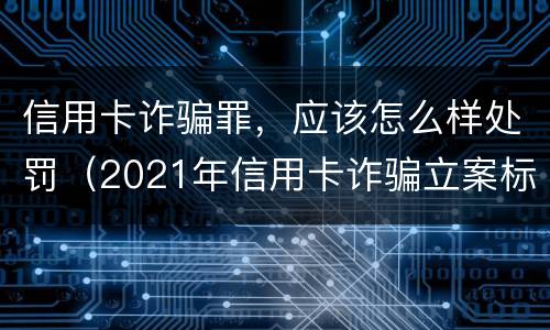 信用卡诈骗罪，应该怎么样处罚（2021年信用卡诈骗立案标准）