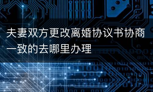 夫妻双方更改离婚协议书协商一致的去哪里办理