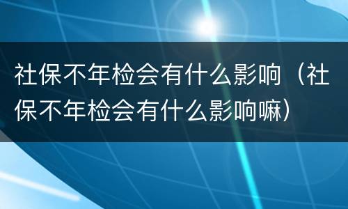 社保不年检会有什么影响（社保不年检会有什么影响嘛）